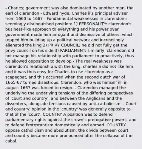 - Charles; government was also dominated by another man, the earl of clarendon - Edward hyde, Charles ii's principal adviser from 1660 to 1667 - Fundamental weaknesses in clarendon's seemingly distinguished position: 1) PERSONALITY: clarendon's business-like approach to everything and his power over government made him arrogant and dismissive of others, which topped him building up a political network and increasingly alienated the king 2) PRIVY COUNCIL; he did not fully get the privy council on his side 3) PARLIAMENT: similarly, clarendon did not manage his relationship with parliament to proactively, thus he allowed opposition to develop - The real weakness was clarendon's relationship with the king: charles ii did not like him, and it was thus easy for Charles to use clarendon as a scapegoat, and this occurred when the second dutch war of 1665-67 turned disastrous. Clarendon, who was himself ill, in august 1667 was forced to resign. - Clarendon managed the underlying the underlying tensions of the differing perspectives of 'court and country', and between the Anglicans and the dissenters, alongside tensions caused by anti-catholicism. - Court and country: opinion in the 'country' was generally opposite to that of the 'court'. COUNTRY A position was to defend parliamentary rights against the crown's prerogative powers, and to defend Protestantism domestically and abroad. COUNTRY oppose catholicism and absolutism; the divide between court and country became more pronounced after the collapse of the cabal.