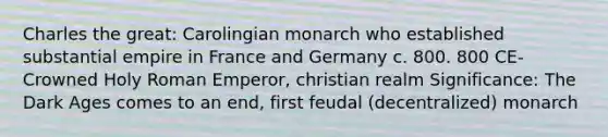 Charles the great: Carolingian monarch who established substantial empire in France and Germany c. 800. 800 CE- Crowned Holy Roman Emperor, christian realm Significance: The Dark Ages comes to an end, first feudal (decentralized) monarch