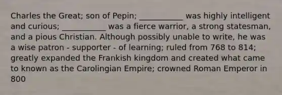 Charles the Great; son of Pepin; ___________ was highly intelligent and curious; ___________ was a fierce warrior, a strong statesman, and a pious Christian. Although possibly unable to write, he was a wise patron - supporter - of learning; ruled from 768 to 814; greatly expanded the Frankish kingdom and created what came to known as the Carolingian Empire; crowned Roman Emperor in 800