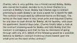 Charles, who is very gullible, has a friend named Bobby. Bobby, who cannot be trusted, decides to try to bind Charles to a contract in Bobby's favor. Bobby has Charles sign a contract promising to wash Bobby's car once a week for a month for 80. The contract incorporated by reference terms on the back. The terms on the back were in very small print and required Charles for one year to cook dinner for Bobby, do his laundry, and clean his apartment. Several days later, Charles finally takes a look at the contract involving work for Bobby and tells Bobby that the contract is outrageous and that he has no intentions of going through with any of it. Which of the following would be a possible defense to Bobby's contract involving chores based upon the small print on the back of the contract?