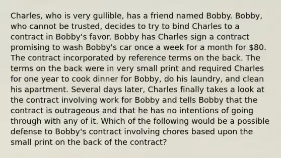 Charles, who is very gullible, has a friend named Bobby. Bobby, who cannot be trusted, decides to try to bind Charles to a contract in Bobby's favor. Bobby has Charles sign a contract promising to wash Bobby's car once a week for a month for 80. The contract incorporated by reference terms on the back. The terms on the back were in very small print and required Charles for one year to cook dinner for Bobby, do his laundry, and clean his apartment. Several days later, Charles finally takes a look at the contract involving work for Bobby and tells Bobby that the contract is outrageous and that he has no intentions of going through with any of it. Which of the following would be a possible defense to Bobby's contract involving chores based upon the small print on the back of the contract?