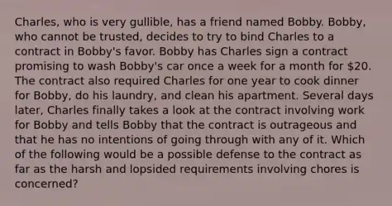 Charles, who is very gullible, has a friend named Bobby. Bobby, who cannot be trusted, decides to try to bind Charles to a contract in Bobby's favor. Bobby has Charles sign a contract promising to wash Bobby's car once a week for a month for 20. The contract also required Charles for one year to cook dinner for Bobby, do his laundry, and clean his apartment. Several days later, Charles finally takes a look at the contract involving work for Bobby and tells Bobby that the contract is outrageous and that he has no intentions of going through with any of it. Which of the following would be a possible defense to the contract as far as the harsh and lopsided requirements involving chores is concerned?