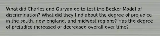 What did Charles and Guryan do to test the Becker Model of discrimination? What did they find about the degree of prejudice in the south, new england, and midwest regions? Has the degree of prejudice increased or decreased overall over time?