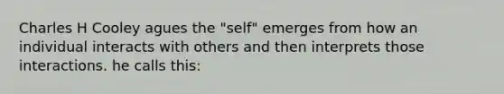 Charles H Cooley agues the "self" emerges from how an individual interacts with others and then interprets those interactions. he calls this: