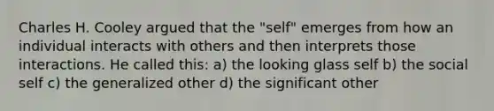 Charles H. Cooley argued that the "self" emerges from how an individual interacts with others and then interprets those interactions. He called this: a) the looking glass self b) the social self c) the generalized other d) the significant other