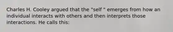 Charles H. Cooley argued that the "self " emerges from how an individual interacts with others and then interprets those interactions. He calls this: