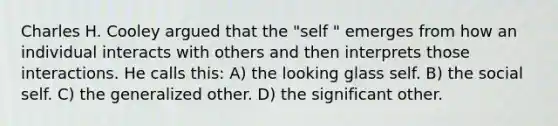 Charles H. Cooley argued that the "self " emerges from how an individual interacts with others and then interprets those interactions. He calls this: A) the looking glass self. B) the social self. C) the generalized other. D) the significant other.