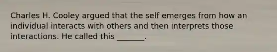 Charles H. Cooley argued that the self emerges from how an individual interacts with others and then interprets those interactions. He called this _______.