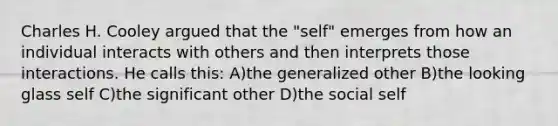 Charles H. Cooley argued that the "self" emerges from how an individual interacts with others and then interprets those interactions. He calls this: A)the generalized other B)the looking glass self C)the significant other D)the social self