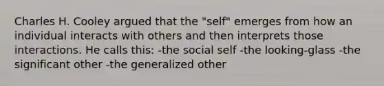 Charles H. Cooley argued that the "self" emerges from how an individual interacts with others and then interprets those interactions. He calls this: -the social self -the looking-glass -the significant other -the generalized other