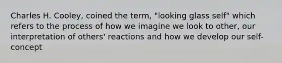 Charles H. Cooley, coined the term, "looking glass self" which refers to the process of how we imagine we look to other, our interpretation of others' reactions and how we develop our self-concept