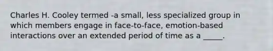 Charles H. Cooley termed -a small, less specialized group in which members engage in face-to-face, emotion-based interactions over an extended period of time as a _____.