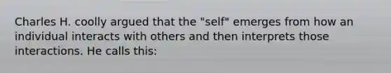 Charles H. coolly argued that the "self" emerges from how an individual interacts with others and then interprets those interactions. He calls this: