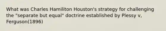 What was Charles Hamiliton Houston's strategy for challenging the "separate but equal" doctrine established by Plessy v, Ferguson(1896)