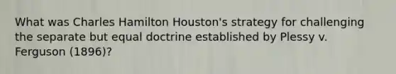 What was Charles Hamilton Houston's strategy for challenging the separate but equal doctrine established by Plessy v. Ferguson (1896)?