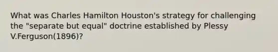 What was Charles Hamilton Houston's strategy for challenging the "separate but equal" doctrine established by Plessy V.Ferguson(1896)?