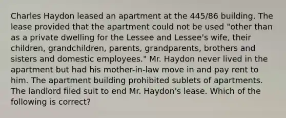 Charles Haydon leased an apartment at the 445/86 building. The lease provided that the apartment could not be used "other than as a private dwelling for the Lessee and Lessee's wife, their children, grandchildren, parents, grandparents, brothers and sisters and domestic employees." Mr. Haydon never lived in the apartment but had his mother-in-law move in and pay rent to him. The apartment building prohibited sublets of apartments. The landlord filed suit to end Mr. Haydon's lease. Which of the following is correct?