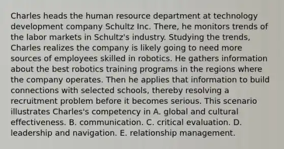 Charles heads the human resource department at technology development company Schultz Inc. There, he monitors trends of the labor markets in Schultz's industry. Studying the trends, Charles realizes the company is likely going to need more sources of employees skilled in robotics. He gathers information about the best robotics training programs in the regions where the company operates. Then he applies that information to build connections with selected schools, thereby resolving a recruitment problem before it becomes serious. This scenario illustrates Charles's competency in A. global and cultural effectiveness. B. communication. C. critical evaluation. D. leadership and navigation. E. relationship management.