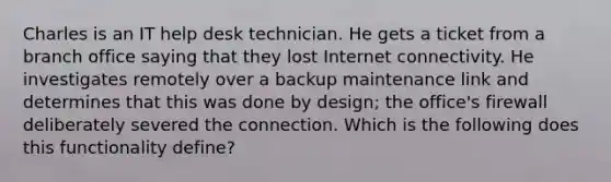 Charles is an IT help desk technician. He gets a ticket from a branch office saying that they lost Internet connectivity. He investigates remotely over a backup maintenance link and determines that this was done by design; the office's firewall deliberately severed the connection. Which is the following does this functionality define?