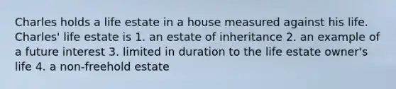 Charles holds a life estate in a house measured against his life. Charles' life estate is 1. an estate of inheritance 2. an example of a future interest 3. limited in duration to the life estate owner's life 4. a non-freehold estate