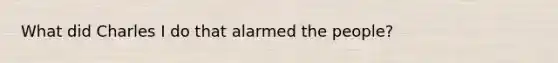 What did Charles I do that alarmed the people?