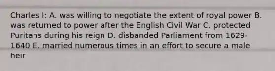 Charles I: A. was willing to negotiate the extent of royal power B. was returned to power after the English Civil War C. protected Puritans during his reign D. disbanded Parliament from 1629-1640 E. married numerous times in an effort to secure a male heir