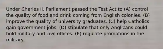 Under Charles II, Parliament passed the Test Act to (A) control the quality of food and drink coming from English colonies. (B) improve the quality of university graduates. (C) help Catholics gain government jobs. (D) stipulate that only Anglicans could hold military and civil offices. (E) regulate promotions in the military.