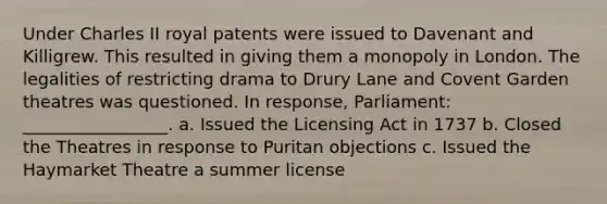 Under Charles II royal patents were issued to Davenant and Killigrew. This resulted in giving them a monopoly in London. The legalities of restricting drama to Drury Lane and Covent Garden theatres was questioned. In response, Parliament: _________________. a. Issued the Licensing Act in 1737 b. Closed the Theatres in response to Puritan objections c. Issued the Haymarket Theatre a summer license