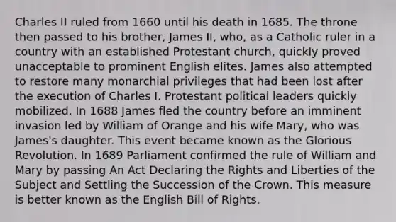 Charles II ruled from 1660 until his death in 1685. The throne then passed to his brother, James II, who, as a Catholic ruler in a country with an established Protestant church, quickly proved unacceptable to prominent English elites. James also attempted to restore many monarchial privileges that had been lost after the execution of Charles I. Protestant political leaders quickly mobilized. In 1688 James fled the country before an imminent invasion led by William of Orange and his wife Mary, who was James's daughter. This event became known as the Glorious Revolution. In 1689 Parliament confirmed the rule of William and Mary by passing An Act Declaring the Rights and Liberties of the Subject and Settling the Succession of the Crown. This measure is better known as the English Bill of Rights.