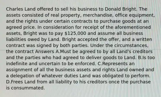 Charles Land offered to sell his business to Donald Bright. The assets consisted of real property, merchandise, office equipment, and the rights under certain contracts to purchase goods at an agreed price. In consideration for receipt of the aforementioned assets, Bright was to pay 125,000 and assume all business liabilities owed by Land. Bright accepted the offer, and a written contract was signed by both parties. Under the circumstances, the contract Answers A.Must be agreed to by all Land's creditors and the parties who had agreed to deliver goods to Land. B.Is too indefinite and uncertain to be enforced. C.Represents an assignment of all the business assets and rights Land owned and a delegation of whatever duties Land was obligated to perform. D.Frees Land from all liability to his creditors once the purchase is consummated.