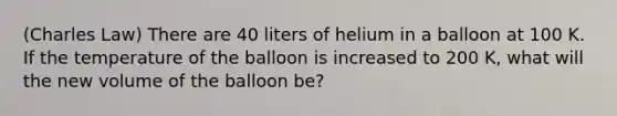 (Charles Law) There are 40 liters of helium in a balloon at 100 K. If the temperature of the balloon is increased to 200 K, what will the new volume of the balloon be?