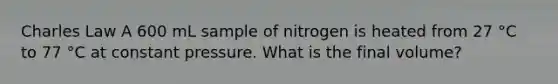 Charles Law A 600 mL sample of nitrogen is heated from 27 °C to 77 °C at constant pressure. What is the final volume?