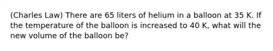 (Charles Law) There are 65 liters of helium in a balloon at 35 K. If the temperature of the balloon is increased to 40 K, what will the new volume of the balloon be?