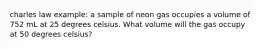 charles law example: a sample of neon gas occupies a volume of 752 mL at 25 degrees celsius. What volume will the gas occupy at 50 degrees celsius?