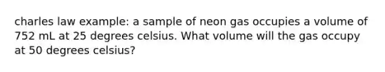 charles law example: a sample of neon gas occupies a volume of 752 mL at 25 degrees celsius. What volume will the gas occupy at 50 degrees celsius?