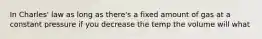 In Charles' law as long as there's a fixed amount of gas at a constant pressure if you decrease the temp the volume will what