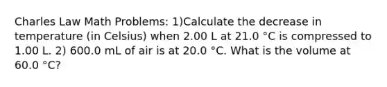 Charles Law Math Problems: 1)Calculate the decrease in temperature (in Celsius) when 2.00 L at 21.0 °C is compressed to 1.00 L. 2) 600.0 mL of air is at 20.0 °C. What is the volume at 60.0 °C?