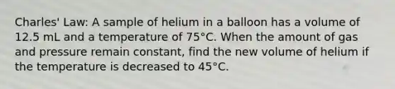 Charles' Law: A sample of helium in a balloon has a volume of 12.5 mL and a temperature of 75°C. When the amount of gas and pressure remain constant, find the new volume of helium if the temperature is decreased to 45°C.