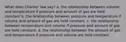 What does Charles' law say? a. the relationship between volume and temperature if pressure and amount of gas are held constant b. the relationship between pressure and temperature if volume and amount of gas are held constant. c. the relationship between temperature and volume if pressure and amount of gas are held constant. d. the relationship between the amount of gas and temperature if pressure and volume are held constant.