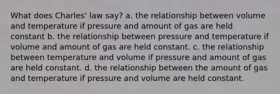 What does Charles' law say? a. the relationship between volume and temperature if pressure and amount of gas are held constant b. the relationship between pressure and temperature if volume and amount of gas are held constant. c. the relationship between temperature and volume if pressure and amount of gas are held constant. d. the relationship between the amount of gas and temperature if pressure and volume are held constant.