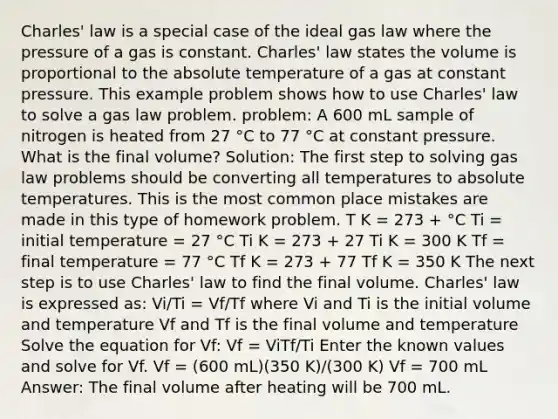 Charles' law is a special case of the ideal gas law where the pressure of a gas is constant. Charles' law states the volume is proportional to the absolute temperature of a gas at constant pressure. This example problem shows how to use Charles' law to solve a gas law problem. problem: A 600 mL sample of nitrogen is heated from 27 °C to 77 °C at constant pressure. What is the final volume? Solution: The first step to solving gas law problems should be converting all temperatures to absolute temperatures. This is the most common place mistakes are made in this type of homework problem. T K = 273 + °C Ti = initial temperature = 27 °C Ti K = 273 + 27 Ti K = 300 K Tf = final temperature = 77 °C Tf K = 273 + 77 Tf K = 350 K The next step is to use Charles' law to find the final volume. Charles' law is expressed as: Vi/Ti = Vf/Tf where Vi and Ti is the initial volume and temperature Vf and Tf is the final volume and temperature Solve the equation for Vf: Vf = ViTf/Ti Enter the known values and solve for Vf. Vf = (600 mL)(350 K)/(300 K) Vf = 700 mL Answer: The final volume after heating will be 700 mL.