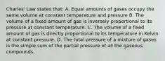 Charles' Law states that: A. Equal amounts of gases occupy the same volume at constant temperature and pressure B. The volume of a fixed amount of gas is inversely proportional to its pressure at constant temperature. C. The volume of a fixed amount of gas is directly proportional to its temperature in Kelvin at constant pressure. D. The total pressure of a mixture of gases is the simple sum of the partial pressure of all the gaseous compounds.