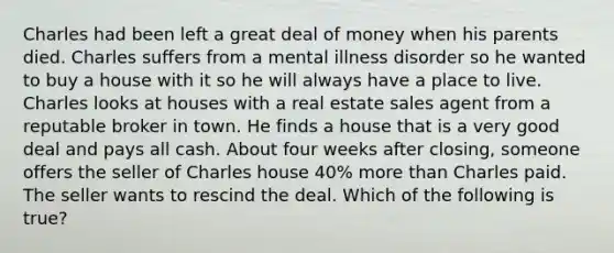 Charles had been left a great deal of money when his parents died. Charles suffers from a mental illness disorder so he wanted to buy a house with it so he will always have a place to live. Charles looks at houses with a real estate sales agent from a reputable broker in town. He finds a house that is a very good deal and pays all cash. About four weeks after closing, someone offers the seller of Charles house 40% more than Charles paid. The seller wants to rescind the deal. Which of the following is true?