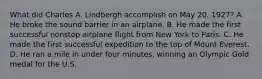 What did Charles A. Lindbergh accomplish on May 20, 1927? A. He broke the sound barrier in an airplane. B. He made the first successful nonstop airplane flight from New York to Paris. C. He made the first successful expedition to the top of Mount Everest. D. He ran a mile in under four minutes, winning an Olympic Gold medal for the U.S.