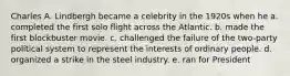 Charles A. Lindbergh became a celebrity in the 1920s when he a. completed the first solo flight across the Atlantic. b. made the first blockbuster movie. c. challenged the failure of the two-party political system to represent the interests of ordinary people. d. organized a strike in the steel industry. e. ran for President