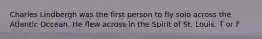 Charles Lindbergh was the first person to fly solo across the Atlantic Occean. He flew across in the Spirit of St. Louis. T or F