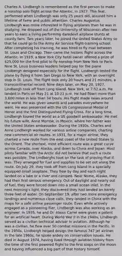 Charles A. Lindbergh is remembered as the first person to make a nonstop solo flight across the Atlantic, in 1927. This feat, performed when Lindbergh was only 25 years old, assured him a lifetime of fame and public attention. Charles Augustus Lindbergh was more interested in flying airplanes than he was in studying. He dropped out of the University of Wisconsin after two years to earn a living performing daredevil airplane stunts at county fairs. Two years later, he joined the United States Army so that he could go to the Army Air Service flight-training school. After completing his training, he was hired to fly mail between St. Louis and Chicago. Then came the historic flight across the Atlantic. In 1919, a New York City hotel owner offered a prize of 25,000 for the first pilot to fly nonstop from New York to Paris. Nine St. Louis business leaders helped pay for the plane Lindbergh designed especially for the flight. Lindbergh tested the plane by flying it from San Diego to New York, with an overnight stop in St. Louis. The flight took only 20 hours and 21 minutes, a transcontinental record. Nine days later, on May 20, 1927, Lindbergh took off from Long Island, New York, at 7:52 a.m. He landed in Paris on May 21 at 10:21 p.m. He had flown more than 3,600 miles in less than 34 hours. His flight made news around the world. He was given awards and parades everywhere he went. He was presented with the US Congressional Medal of Honor and the first Distinguished Flying Cross. For a long time, Lindbergh toured the world as a US goodwill ambassador. He met his future wife, Anne Morrow, in Mexico, where her father was the United States ambassador. During the 1930s, Charles and Anne Lindbergh worked for various airline companies, charting new commercial air routes. In 1931, for a major airline, they charted a new route from the east coast of the United States to the Orient. The shortest, most efficient route was a great curve across Canada, over Alaska, and down to China and Japan. Most pilots familiar with the Arctic did not believe that such a route was possible. The Lindberghs took on the task of proving that it was. They arranged for fuel and supplies to be set out along the route. On July 29, they took off from Long Island in a specially equipped small seaplane. They flew by day and each night landed on a lake or a river and camped. Near Nome, Alaska, they had their first serious emergency. Out of daylight and nearly out of fuel, they were forced down into a small ocean inlet. In the next morning's light, they discovered they had landed on barely three feet of water. On September 19, after two more emergency landings and numerous close calls, they landed in China with the maps for a safe airline passenger route. Even while actively engaged as a pioneering flier, Lindbergh was also working as an engineer. In 1935, he and Dr. Alexis Carrel were given a patent for an artificial heart. During World War II in the 1940s, Lindbergh served as a civilian technical advisor in aviation. Although he was a civilian, he flew over 50 combat missions in the Pacific. In the 1950s, Lindbergh helped design the famous 747 jet airliner. In the late 1960s, he spoke widely on conservation issues. He died in August 1974, having lived through aviation history from the time of the first powered flight to the first steps on the moon and having influenced a big part of that history himself.