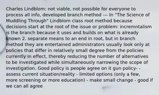 Charles Lindblom: not viable, not possible for everyone to process all info, developed branch method --- In "The Science of Muddling Through" Lindblom class root method because decisions start at the root of the issue or problem: incremntalism is the branch because it uses and builds on what is already known 2. separate means to an end in root, but in branch method they are entertained administrators usually look only at policies that differ in relatively small degree from the policies currently in effect, thereby reducing the number of alternatives to be investigated while simultaneously narrowing the scope of investigation. Good policy is people agree on it gun policy- - assess current situation/reality - limited options (only a few, more screening or more education) - make small change - good if we can all agree