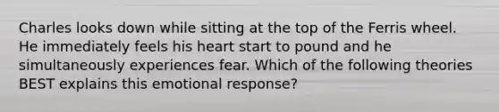 Charles looks down while sitting at the top of the Ferris wheel. He immediately feels his heart start to pound and he simultaneously experiences fear. Which of the following theories BEST explains this emotional response?