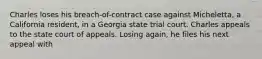 Charles loses his breach-of-contract case against Micheletta, a California resident, in a Georgia state trial court. Charles appeals to the state court of appeals. Losing again, he files his next appeal with